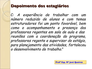 Depoimento dos estagiários C:  A experiência de trabalhar com um número reduzido de alunos e com temas estruturadores foi um ponto favorável, bem como o acompanhamento e presença dos professores regentes em sala de aula e das  reuniões com a coordenação do programa, professores regente e supervisor do estágio, para planejamento das atividades, fortaleceu o desenvolvimento do trabalho. ” Profª Esp. Mª José Queiroz 