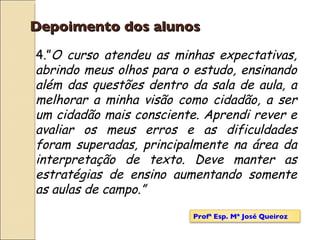 Depoimento dos alunos 4.” O curso atendeu as minhas expectativas, abrindo meus olhos para o estudo, ensinando além das questões dentro da sala de aula, a melhorar a minha visão como cidadão, a ser um cidadão mais consciente. Aprendi rever e avaliar os meus erros e as dificuldades foram superadas, principalmente na área da interpretação de texto. Deve manter as estratégias de ensino aumentando somente as aulas de campo.” Profª Esp. Mª José Queiroz 