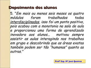 Depoimento dos alunos 5. ” Em mais ou menos seis meses os quatro módulos foram trabalhados todos  interdisciplinados , isso foi um ponto positivo, pois acabou com a monotonia na sala de aula e proporcionou uma forma de aprendizado inovadora aos alunos...  motivou sempre assistir as aulas interagindo nos trabalhos em grupo e descobrindo que as áreas exatas também podem ser tão “humanas” quanto as outras.” Profª Esp. Mª José Queiroz 