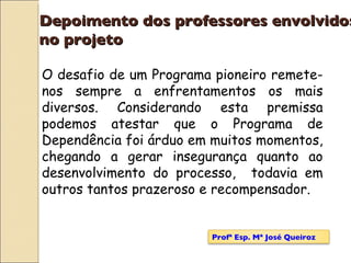 Depoimento dos professores envolvidos  no projeto O desafio de um Programa pioneiro remete-nos sempre a enfrentamentos os mais diversos. Considerando esta premissa podemos atestar que o Programa de Dependência foi árduo em muitos momentos, chegando a gerar insegurança quanto ao desenvolvimento do processo,  todavia em outros tantos prazeroso e recompensador. Profª Esp. Mª José Queiroz 