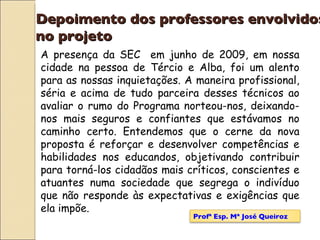 Depoimento dos professores envolvidos  no projeto A presença da SEC  em junho de 2009, em nossa cidade na pessoa de Tércio e Alba, foi um alento para as nossas inquietações. A maneira profissional, séria e acima de tudo parceira desses técnicos ao avaliar o rumo do Programa norteou-nos, deixando-nos mais seguros e confiantes que estávamos no caminho certo. Entendemos que o cerne da nova proposta é reforçar e desenvolver competências e habilidades nos educandos, objetivando contribuir para torná-los cidadãos mais críticos, conscientes e atuantes numa sociedade que segrega o indivíduo que não responde às expectativas e exigências que ela impõe. Profª Esp. Mª José Queiroz 