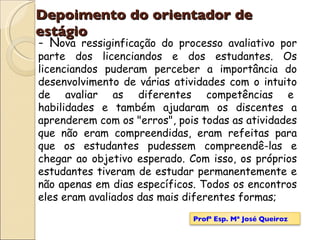 Depoimento do orientador de estágio - N ova ressiginficação do processo avaliativo por parte dos licenciandos e dos estudantes. Os licenciandos puderam perceber a importância do desenvolvimento de várias atividades com o intuito de avaliar as diferentes competências e  habilidades e também ajudaram os discentes a aprenderem com os "erros", pois todas as atividades que não eram compreendidas, eram refeitas para que os estudantes pudessem compreendê-las e chegar ao objetivo esperado. Com isso, os próprios estudantes tiveram de estudar permanentemente e não apenas em dias específicos. Todos os encontros eles eram avaliados das mais diferentes formas; Profª Esp. Mª José Queiroz 
