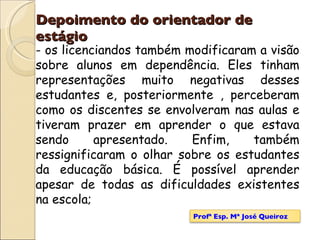 Depoimento do orientador de estágio os licenciandos também modificaram a visão sobre alunos em dependência. Eles tinham representações muito negativas desses estudantes e, posteriormente , perceberam como os discentes se envolveram nas aulas e tiveram prazer em aprender o que estava sendo apresentado. Enfim, também ressignificaram o olhar sobre os estudantes da educação básica. É possível aprender apesar de todas as dificuldades existentes na escola; Profª Esp. Mª José Queiroz 