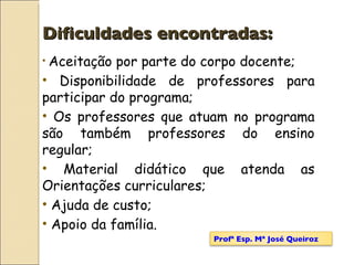 Dificuldades encontradas: Aceitação por parte do corpo docente; Disponibilidade de professores para participar do programa; Os professores que atuam no programa são também professores do ensino regular; Material didático que atenda as Orientações curriculares; Ajuda de custo; Apoio da família. Profª Esp. Mª José Queiroz 