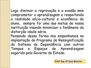 Logo diminuir a reprovação e a evasão sem comprometer a aprendizagem e respeitando a realidade sócio-cultural e econômica do aluno,  sempre foi uma das metas de nossa instituição visando minimizar o fenômeno da distorção idade-série.  Pensando dessa forma nos empenhamos na implantação do Programa de Ressignificação do Sistema de Dependência com outros Tempos e Espaços de Aprendizagem sugerida pelo Governo do Estado. Profª Esp. Mª José Queiroz 