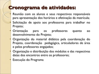 Cronograma de atividades: Reunião com os alunos e seus respectivos responsáveis para apresentação dos horários e efetivação da matrícula; Solicitação de apoio aos professores para trabalhar no Projeto; Orientação para os professores quanto ao desenvolvimento do Projeto; Organização do material didático pela coordenação do Projeto, coordenação  pedagógica, articuladores de área e pelos professores engajados; Organização e distribuição dos módulos e das respectivas datas dos encontros entre os professores; Execução do Programa 