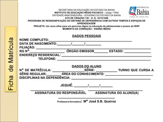 SECRETARIA DA EDUCA Ç ÃO DO ESTADO DA BAHIA INSTITUTO DE EDUCA Ç ÃO R É GIS PACHECO  –   c ó digo 17892 ENTIDADE MANTENEDORA  –  GOVERNO DO ESTADO DA BAHIA ATO DE CRIA Ç ÃO 130  –  D. O. 14/12/1948 PROGRAMA DE RESSIGNIFICA Ç ÃO DO SISTEMA DE DEPENDÊNCIA COM OUTROS TEMPOS E ESPA Ç OS DE APRENDIZAGEM  PROJETO: Um novo olhar para um percurso digno na educa ç ão de adolescentes e jovens do IERP MOMENTO DA CORRE Ç ÃO  –  ENSINO M É DIO DADOS PESSOAIS NOME COMPLETO:_______________________________________________ DATA DE NASCIMENTO:________/_______/_________ FILIA Ç ÃO: _________________________________________________________________ RG N º ____________________  Ó RGÃO EMISSOR________ ESTADO: _______________ ENDERE Ç O RESIDENCIAL: ___________________________________________________ TELEFONE: _____________________________________________________ DADOS DO ALUNO N º  DE MATR Í CULA: __________________S É RIE: ____________ TURNO QUE CURSA A S É RIE REGULAR:________   Á REA DO CONHECIMENTO: ___________________________ DISCIPLINAS NA DEPENDÊNCIA: _____________________________________________ JEQUI É , ________/______/_______ ______________________________  _______________________________ ASSINATURA DO RESPONS Á VEL  ASSINATURA DO ALUNO(A) ________________________________ Professora-formadora :  M ª  Jos é  S.B. Queiroz 