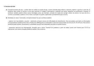 5. Estrutura da Aula
a) Correção do dever de casa – o dever deve ser refeito no quadro de giz, o aluno chamado deve refazer o exercício, explicar o que fez e como fez. O
professor deve utilizar os acertos e erros para estimular os colegas a participarem, ajudando com pistas, perguntas ou justificando a resposta. O
professor também poderá utilizar outras estratégias como, por exemplo, correção em dupla (um corrige o dever do outro) e no caso de erro o
corretor é convidado a explicar o erro e fazer a correção no quadro, explicando o procedimento para a turma.
b) Atividade em classe –Concluída a correção do dever de casa o professor poderá:
- explicar com mais detalhe o assunto – sobretudo se houver alunos com dificuldade de entendimento. Para isso poderá usar tanto as informações
correspondentes do Manual Para Pais e Professores (MPP)quanto as explicações e exercícios apresentados nos livros do 2º, 3º e 4º anos. Para tanto o
professor pode escolher, previamente, as atividades que são mais adequadas para fazer no quadro-branco.
- apresentar exercícios de metacognição, situações para o aluno “inventar”um problema a partir de dados (conte uma história para 3-2=?) ou
representar uma mesma situação problema usando a reta numérica.
 