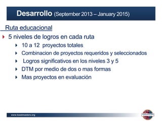 www.toastmasters.org
Ruta educacional
 5 niveles de logros en cada ruta
 10 a 12 proyectos totales
 Combinacion de proyectos requeridos y seleccionados
 Logros significativos en los niveles 3 y 5
 DTM por medio de dos o mas formas
 Mas proyectos en evaluación
Desarrollo (September 2013 – January 2015)
 