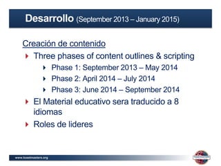 www.toastmasters.org
Creación de contenido
 Three phases of content outlines & scripting
 Phase 1: September 2013 – May 2014
 Phase 2: April 2014 – July 2014
 Phase 3: June 2014 – September 2014
 El Material educativo sera traducido a 8
idiomas
 Roles de lideres
Desarrollo (September 2013 – January 2015)
 