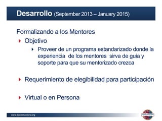 www.toastmasters.org
Formalizando a los Mentores
 Objetivo
 Proveer de un programa estandarizado donde la
experiencia de los mentores sirva de guia y
soporte para que su mentorizado crezca
 Requerimiento de elegibilidad para participación
 Virtual o en Persona
Desarrollo (September 2013 – January 2015)
 