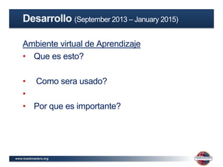www.toastmasters.org
Ambiente virtual de Aprendizaje
• Que es esto?
• Como sera usado?
•
• Por que es importante?
Desarrollo (September 2013 – January 2015)
 