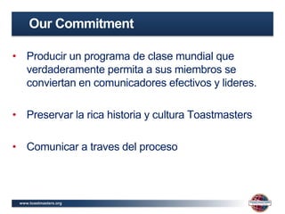 www.toastmasters.org
• Producir un programa de clase mundial que
verdaderamente permita a sus miembros se
conviertan en comunicadores efectivos y lideres.
• Preservar la rica historia y cultura Toastmasters
• Comunicar a traves del proceso
Our Commitment
 