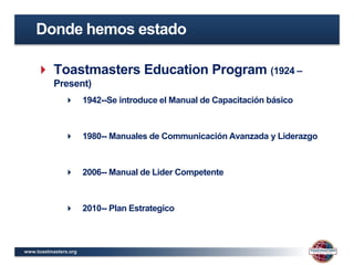 www.toastmasters.org
 Toastmasters Education Program (1924 –
Present)
 1942--Se introduce el Manual de Capacitación básico
 1980-- Manuales de Communicación Avanzada y Liderazgo
 2006-- Manual de Lider Competente
 2010-- Plan Estrategico
Donde hemos estado
 
