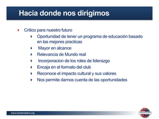 www.toastmasters.org
 Critico para nuestro futuro
 Oportunidad de tener un programa de educación basado
en las mejores practicas
 Mayor en alcance
 Relevancia de Mundo real
 Incorporacion de los roles de liderazgo
 Encaja en el formato del club
 Reconoce el impacto cultural y sus valores
 Nos permite darnos cuenta de las oportunidades
Hacia donde nos dirigimos
 