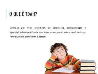 O QUE É TDAH?
Define-se por níveis prejudiciais de desatenção, desorganização e
hiperatividade-impulsividade com impactos no campo educacional, de lazer,
familiar, social, profissional e pessoal.
 