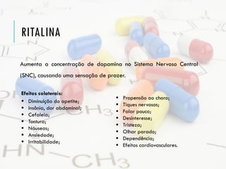 RITALINA
Aumenta a concentração de dopamina no Sistema Nervoso Central
(SNC), causando uma sensação de prazer.
Efeitos colaterais:
 Diminuição do apetite;
 Insônia, dor abdominal;
 Cefaleia;
 Tontura;
 Náuseas;
 Ansiedade;
 Irritabilidade;
 Propensão ao choro;
 Tiques nervosos;
 Falar pouco;
 Desinteresse;
 Tristeza;
 Olhar parado;
 Dependência;
 Efeitos cardiovasculares.
 