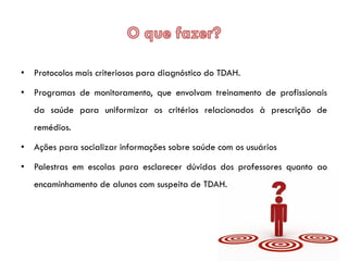 • Protocolos mais criteriosos para diagnóstico do TDAH.
• Programas de monitoramento, que envolvam treinamento de profissionais
da saúde para uniformizar os critérios relacionados à prescrição de
remédios.
• Ações para socializar informações sobre saúde com os usuários
• Palestras em escolas para esclarecer dúvidas dos professores quanto ao
encaminhamento de alunos com suspeita de TDAH.
 