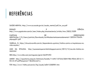 REFERÊNCIAS
SAÚDE MENTAL. http://www.ccs.saude.gov.br/saude_mental/pdf/sm_sus.pdf
ENSAIO E CIÊNCIA.
http://www.pgsskroton.com.br/seer/index.php/ensaioeciencia/article/view/3852/3209
CARTILHA DE ORIENTAÇÃO
MENTALfile:///C:/Users/patricia/Downloads/cartilhadeorientaoemsademental-130924170454-
phpapp01.pdf
VARELLA, D. https://drauziovarella.com.br/dependencia-quimica/ritalina-contra-a-inquietacao-na-
vida-escolar/
USO DA RITALINA. http://quasesemquerertdah.blogspot.com.br/2013/12/uso-da-ritalina-no-
tdah.html
BBC.http://www.bbc.com/portuguese/geral-36497492
UNESP. http://repositorio.unesp.br/bitstream/handle/11449/127245/ISSN1984-9044-2012-11-
02-44-57.pdf?sequence=1&isAllowed=y
FSP. http://www1.folha.uol.com.br/fsp/saude/sd0412200901.htm
 