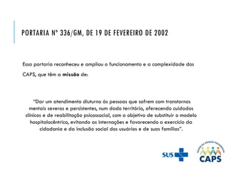 PORTARIA Nº 336/GM, DE 19 DE FEVEREIRO DE 2002
Essa portaria reconheceu e ampliou o funcionamento e a complexidade dos
CAPS, que têm a missão de:
“Dar um atendimento diuturno às pessoas que sofrem com transtornos
mentais severos e persistentes, num dado território, oferecendo cuidados
clínicos e de reabilitação psicossocial, com o objetivo de substituir o modelo
hospitalocêntrico, evitando as internações e favorecendo o exercício da
cidadania e da inclusão social dos usuários e de suas famílias”.
 