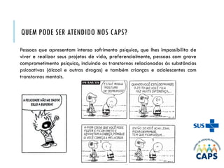 QUEM PODE SER ATENDIDO NOS CAPS?
Pessoas que apresentam intenso sofrimento psíquico, que lhes impossibilita de
viver e realizar seus projetos de vida, preferencialmente, pessoas com grave
comprometimento psíquico, incluindo os transtornos relacionados às substâncias
psicoativas (álcool e outras drogas) e também crianças e adolescentes com
transtornos mentais.
 