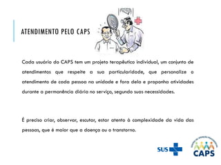 ATENDIMENTO PELO CAPS
Cada usuário do CAPS tem um projeto terapêutico individual, um conjunto de
atendimentos que respeite a sua particularidade, que personalize o
atendimento de cada pessoa na unidade e fora dela e proponha atividades
durante a permanência diária no serviço, segundo suas necessidades.
É preciso criar, observar, escutar, estar atento à complexidade da vida das
pessoas, que é maior que a doença ou o transtorno.
 