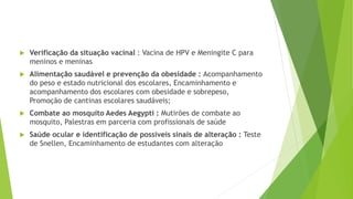  Verificação da situação vacinal : Vacina de HPV e Meningite C para
meninos e meninas
 Alimentação saudável e prevenção da obesidade : Acompanhamento
do peso e estado nutricional dos escolares, Encaminhamento e
acompanhamento dos escolares com obesidade e sobrepeso,
Promoção de cantinas escolares saudáveis;
 Combate ao mosquito Aedes Aegypti : Mutirões de combate ao
mosquito, Palestras em parceria com profissionais de saúde
 Saúde ocular e identificação de possíveis sinais de alteração : Teste
de Snellen, Encaminhamento de estudantes com alteração
 