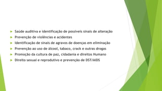  Saúde auditiva e identificação de possíveis sinais de alteração
 Prevenção de violências e acidentes
 Identificação de sinais de agravos de doenças em eliminação
 Prevenção ao uso de álcool, tabaco, crack e outras drogas
 Promoção da cultura de paz, cidadania e direitos Humano
 Direito sexual e reprodutivo e prevenção de DST/AIDS
 