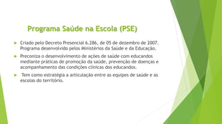 Programa Saúde na Escola (PSE)
 Criado pelo Decreto Presencial 6.286, de 05 de dezembro de 2007.
Programa desenvolvido pelos Ministérios da Saúde e da Educação.
 Preconiza o desenvolvimento de ações de saúde com educandos
mediante práticas de promoção da saúde, prevenção de doenças e
acompanhamento das condições clínicas dos educandos.
 Tem como estratégia a articulação entre as equipes de saúde e as
escolas do território.
 