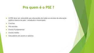 Pra quem é o PSE ?
 O PSE deve ser estendido aos educandos de todas as escolas da educação
publica básica do país : estaduais e municipais.
 Creches
 Pré-escolas
 Ensino Fundamental
 Ensino médio
 Educadores de jovens e adultos
 