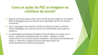 Como as ações do PSE se integram no
cotidiano da escola?
 Quando uma Escola passa a fazer parte do PSE ela deve qualificar seu Projeto
Político Pedagógico para inclusão de novas abordagens do PSE, de maneira
transversal;
 Caso a abordagem das temáticas do PSE já estejam previstas no Projeto
Político Pedagógico são essas que devem ser consideradas como ações do
programa.
 É recomendado que Equipes de Saúde da Atenção Básica na relação com a
Escola: -participem do planejamento das ações; -realizem as ações
conjuntamente com a escola quando necessário; -participem da avaliação das
ações; e -mantenha a Equipe da Escola informada quanto aos
encaminhamentos de saúde dos educandos.
 