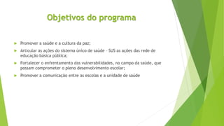 Objetivos do programa
 Promover a saúde e a cultura da paz;
 Articular as ações do sistema único de saúde – SUS as ações das rede de
educação básica pública;
 Fortalecer o enfrentamento das vulnerabilidades, no campo da saúde, que
possam comprometer o pleno desenvolvimento escolar;
 Promover a comunicação entre as escolas e a unidade de saúde
 