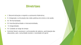 Diretrizes
 I. Descentralização e respeito a autonomia federativa;
 II. Integração e articulação das redes públicas de ensino e de saúde;
 III. Territorialidade;
 IV. Interdisciplinaridade e intersetorialidade;
 V. Integralidade;
 VI. Cuidado ao longo do tempo
 Controle Social: promover a articulações de saberes, participação dos
educandos, pais, comunidade escolar, e sociedade em geral.
 