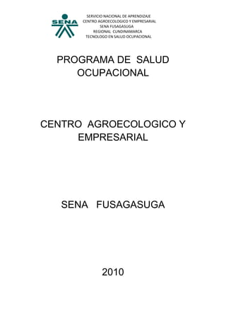 SERVICIO NACIONAL DE APRENDIZAJE
      CENTRO AGROECOLOGICO Y EMPRESARIAL
               SENA FUSAGASUGA
           REGIONAL CUNDINAMARCA
       TECNOLOGO EN SALUD OCUPACIONAL




  PROGRAMA DE SALUD
     OCUPACIONAL




CENTRO AGROECOLOGICO Y
     EMPRESARIAL




   SENA FUSAGASUGA




              2010
 