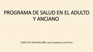 PROGRAMA DE SALUD EN EL ADULTO
Y ANCIANO
CADETE DE SEGUNDO AÑO: José Guadalupe Leal Torres
 