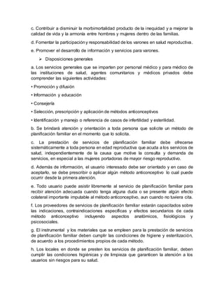c. Contribuir a disminuir la morbimortalidad producto de la inequidad y a mejorar la
calidad de vida y la armonía entre hombres y mujeres dentro de las familias.
d. Fomentar la participacióny responsabilidad de los varones en salud reproductiva.
e. Promover el desarrollo de información y servicios para varones.
 Disposiciones generales
a. Los servicios generales que se imparten por personal médico y para médico de
las instituciones de salud, agentes comunitarios y médicos privados debe
comprender las siguientes actividades:
• Promoción y difusión
• Información y educación
• Consejería
• Selección, prescripción y aplicación de métodos anticonceptivos
• Identificación y manejo o referencia de casos de infertilidad y esterilidad.
b. Se brindará atención y orientación a toda persona que solicite un método de
planificación familiar en el momento que lo solicita.
c. La prestación de servicios de planificación familiar debe ofrecerse
sistemáticamente a toda persona en edad reproductiva que acuda a los servicios de
salud, independientemente de la causa que motive la consulta y demanda de
servicios, en especial a las mujeres portadoras de mayor riesgo reproductivo.
d. Además de información, el usuario interesado debe ser orientado y en caso de
aceptarlo, se debe prescribir o aplicar algún método anticonceptivo lo cual puede
ocurrir desde la primera atención.
e. Todo usuario puede asistir libremente al servicio de planificación familiar para
recibir atención adecuada cuando tenga alguna duda o se presente algún efecto
colateral importante imputable al método anticonceptivo, aun cuando no tuviera cita.
f. Los proveedores de servicios de planificación familiar estarán capacitados sobre
las indicaciones, contraindicaciones específicas y efectos secundarios de cada
método anticonceptivo incluyendo aspectos anatómicos, fisiológicos y
psicosociales.
g. El instrumental y los materiales que se empleen para la prestación de servicios
de planificación familiar deben cumplir las condiciones de higiene y esterilización,
de acuerdo a los procedimientos propios de cada método.
h. Los locales en donde se presten los servicios de planificación familiar, deben
cumplir las condiciones higiénicas y de limpieza que garanticen la atención a los
usuarios sin riesgos para su salud.
 