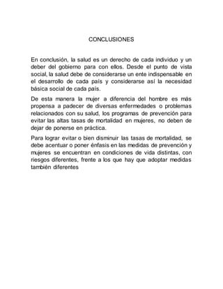 CONCLUSIONES
En conclusión, la salud es un derecho de cada individuo y un
deber del gobierno para con ellos. Desde el punto de vista
social, la salud debe de considerarse un ente indispensable en
el desarrollo de cada país y considerarse así la necesidad
básica social de cada país.
De esta manera la mujer a diferencia del hombre es más
propensa a padecer de diversas enfermedades o problemas
relacionados con su salud, los programas de prevención para
evitar las altas tasas de mortalidad en mujeres, no deben de
dejar de ponerse en práctica.
Para lograr evitar o bien disminuir las tasas de mortalidad, se
debe acentuar o poner énfasis en las medidas de prevención y
mujeres se encuentran en condiciones de vida distintas, con
riesgos diferentes, frente a los que hay que adoptar medidas
también diferentes
 