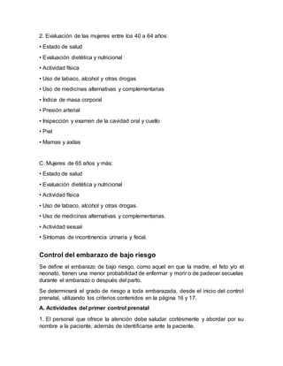 2. Evaluación de las mujeres entre los 40 a 64 años:
• Estado de salud
• Evaluación dietética y nutricional
• Actividad física
• Uso de tabaco, alcohol y otras drogas
• Uso de medicinas alternativas y complementarias
• Índice de masa corporal
• Presión arterial
• Inspección y examen de la cavidad oral y cuello
• Piel
• Mamas y axilas
C. Mujeres de 65 años y más:
• Estado de salud
• Evaluación dietética y nutricional
• Actividad física
• Uso de tabaco, alcohol y otras drogas.
• Uso de medicinas alternativas y complementarias.
• Actividad sexual
• Síntomas de incontinencia urinaria y fecal.
Control del embarazo de bajo riesgo
Se define el embarazo de bajo riesgo, como aquel en que la madre, el feto y/o el
neonato, tienen una menor probabilidad de enfermar y morir o de padecer secuelas
durante el embarazo o después del parto.
Se determinará el grado de riesgo a toda embarazada, desde el inicio del control
prenatal, utilizando los criterios contenidos en la página 16 y 17.
A. Actividades del primer control prenatal
1. El personal que ofrece la atención debe saludar cortésmente y abordar por su
nombre a la paciente, además de identificarse ante la paciente.
 