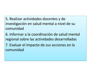 5. Realizar actividades docentes y de
investigación en salud mental a nivel de su
comunidad
6. Informar a la coordinación de salud mental
regional sobre las actividades desarrolladas
7. Evaluar el impacto de sus acciones en la
comunidad
 