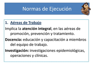 Normas de Ejecución
1. Aéreas de Trabajo
Implica la atención integral, en las aéreas de
promoción, prevención y tratamiento.
Docencia: educación y capacitación a miembros
del equipo de trabajo.
Investigación: investigaciones epidemiológicas,
operaciones y clínicas.
 
