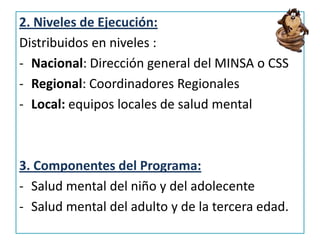 2. Niveles de Ejecución:
Distribuidos en niveles :
- Nacional: Dirección general del MINSA o CSS
- Regional: Coordinadores Regionales
- Local: equipos locales de salud mental
3. Componentes del Programa:
- Salud mental del niño y del adolecente
- Salud mental del adulto y de la tercera edad.
 