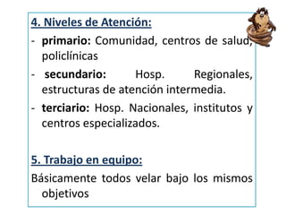 4. Niveles de Atención:
- primario: Comunidad, centros de salud,
policlínicas
- secundario: Hosp. Regionales,
estructuras de atención intermedia.
- terciario: Hosp. Nacionales, institutos y
centros especializados.
5. Trabajo en equipo:
Básicamente todos velar bajo los mismos
objetivos
 