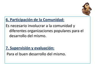 6. Participación de la Comunidad:
Es necesario involucrar a la comunidad y
diferentes organizaciones populares para el
desarrollo del mismo.
7. Supervisión y evaluación:
Para el buen desarrollo del mismo.
 