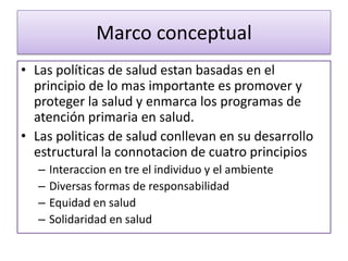 Marco conceptual
• Las políticas de salud estan basadas en el
principio de lo mas importante es promover y
proteger la salud y enmarca los programas de
atención primaria en salud.
• Las politicas de salud conllevan en su desarrollo
estructural la connotacion de cuatro principios
– Interaccion en tre el individuo y el ambiente
– Diversas formas de responsabilidad
– Equidad en salud
– Solidaridad en salud
 