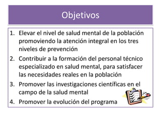 Objetivos
1. Elevar el nivel de salud mental de la población
promoviendo la atención integral en los tres
niveles de prevención
2. Contribuir a la formación del personal técnico
especializado en salud mental, para satisfacer
las necesidades reales en la población
3. Promover las investigaciones científicas en el
campo de la salud mental
4. Promover la evolución del programa
 
