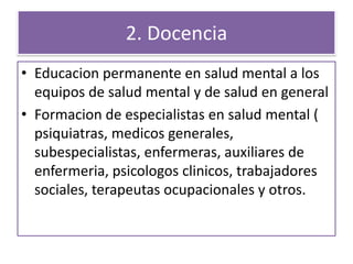 2. Docencia
• Educacion permanente en salud mental a los
equipos de salud mental y de salud en general
• Formacion de especialistas en salud mental (
psiquiatras, medicos generales,
subespecialistas, enfermeras, auxiliares de
enfermeria, psicologos clinicos, trabajadores
sociales, terapeutas ocupacionales y otros.
 