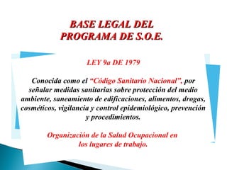 BASE LEGAL DEL
PROGRAMA DE S.O.E.
LEY 9a DE 1979

UII
YUUT
Conocida como el “Código Sanitario Nacional”, por
señalar medidas sanitarias sobre protección del medio
ambiente, saneamiento de edificaciones, alimentos, drogas,
cosméticos, vigilancia y control epidemiológico, prevención
y procedimientos.
Organización de la Salud Ocupacional en
los lugares de trabajo.

 