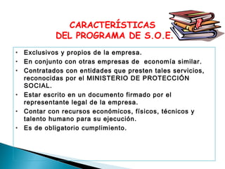 CARACTERÍSTICAS
DEL PROGRAMA DE S.O.E.
•
•
•

Exclusivos y propios de la empresa.
En conjunto con otras empresas de economía similar.
Contratados con entidades que presten tales servicios,
reconocidas por el MINISTERIO DE PROTECCIÓN
SOCIAL.
• Estar escrito en un documento firmado por el
representante legal de la empresa.
• Contar con recursos económicos, físicos, técnicos y
talento humano para su ejecución.
• Es de obligatorio cumplimiento.

 