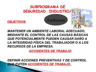 SUBPROGRAMA DE
SEGURIDAD INDUSTRIAL
OBJETIVOS

Ambiente

MANTENER UN AMBIENTE LABORAL ADECUADO,
MEDIANTE EL CONTROL DE LAS CAUSAS BÁSICAS
QUE POTENCIALMENTE PUEDEN CAUSAR DAÑO A
LA INTEGRIDAD FÍSICA DEL TRABAJADOR O A LOS
RECURSOS DE LA EMPRESA.
ACCIDENTES DE TRABAJO
DEFINIR ACCIONES PREVENTIVAS Y DE CONTROL
QUE EVITEN ACCDIENTES DE TRABAJO.

 