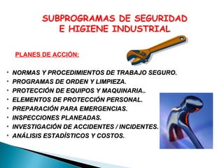 SUBPROGRAMAS DE SEGURIDAD
E HIGIENE INDUSTRIAL
PLANES DE ACCIÓN:
•
•
•
•
•
•
•
•

NORMAS Y PROCEDIMIENTOS DE TRABAJO SEGURO.
PROGRAMAS DE ORDEN Y LIMPIEZA.
PROTECCIÓN DE EQUIPOS Y MAQUINARIA..
ELEMENTOS DE PROTECCIÓN PERSONAL.
PREPARACIÓN PARA EMERGENCIAS.
INSPECCIONES PLANEADAS.
INVESTIGACIÓN DE ACCIDENTES / INCIDENTES.
ANÁLISIS ESTADÍSTICOS Y COSTOS.

 